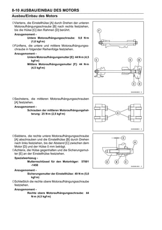 8-10 AUSBAU/EINBAU DES MOTORS
Ausbau/Einbau des Motors
○Viertens, die Einstellhülse [A] durch Drehen der unteren
 Motoraufhängungsschraube [B] nach rechts festziehen,
 bis die Hülse [C] den Rahmen [D] berührt.
 Anzugsmoment -
        Untere Motoraufhängungsschraube:         9,8 N·m
          (1,0 kgf·m)
○Fünftens, die untere und mittlere Motoraufhängungss-
 chraube in folgender Reihenfolge festziehen.
 Anzugsmoment -
        Untere Motoraufhängungsmutter [E]: 44 N·m (4,5
           kgf·m)
        Mittlere Motoraufhängungsmutter [F]: 44 N·m
           (4,5 kgf·m)




○Sechstens,   die mittleren Motoraufhängungsschrauben
 [A] festziehen.
 Anzugsmoment -
        Schrauben der mittleren Motoraufhängungshal-
          terung: 25 N·m (2,5 kgf·m)




○Siebtens, die rechte untere Motoraufhängungsschraube
 [A] abschrauben und die Einstellhülse [B] durch Drehen
 nach links festziehen, bis der Abstand [C] zwischen dem
 Motor [D] und der Hülse 0 mm beträgt.
○Achtens, die Hülse gegenhalten und die Sicherungsmut-
 ter [E] an der Einstellhülse festziehen.
 Spezialwerkzeug -
          Mutternschlüssel für den Motorträger: 57001
             -1450
 Anzugsmoment -
        Sicherungsmutter der Einstellhülse: 49 N·m (5,0
           kgf·m)
○Schließlich die rechte obere Motoraufhängungsschraube
 festziehen.
 Anzugsmoment -
        Rechte obere Motoraufhängungsschraube: 44
          N·m (4,5 kgf·m)
 