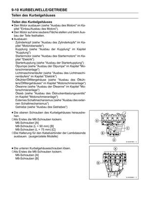 9-10 KURBELWELLE/GETRIEBE
Teilen des Kurbelgehäuses
Teilen des Kurbelgehäuses
• Den Motor ausbauen (siehe "Ausbau des Motors" im Ka-
  pitel "Einbau/Ausbau des Motors").
• Den der Teile festhalten. Fläche stellen und beim Aus-
  bau
        Motor auf eine saubere

• Ausbauen: (siehe "Ausbau des Zylinderkopfs" im Ka-
   Zylinderkopf
  pitel "Motoroberseite")
  Kupplung (siehe "Ausbau der Kupplung" im Kapitel
  "Kupplung")
  Startermotor (siehe "Ausbau des Startermotors" im Ka-
  pitel "Elektrik")
  Starterkupplung (siehe "Ausbau der Starterkupplung")
  Ölpumpe (siehe "Ausbau der Ölpumpe" im Kapitel "Mo-
  torschmieranlage")
  Lichtmaschinenläufer (siehe "Ausbau des Lichtmaschi-
  nenläufers" im Kapitel "Elektrik")
  Ölkühler/Ölfiltergehäuse (siehe "Ausbau des Ölküh-
  lers/Ölfiltergehäuses" im Kapitel "Motorschmieranlage")
  Ölwanne (siehe "Ausbau der Ölwanne" im Kapitel "Mo-
  torschmieranlage")
  Ölsieb (siehe "Ausbau des Öldruckentlastungsventils"
  im Kapitel "Motorschmieranlage")
  Externes Schaltmechanismus (siehe "Ausbau des exter-
  nen Schaltmechanismus")
  Getriebe (siehe "Ausbau des Getriebes")

• Die oberen Schrauben des Kurbelgehäuses herausdre-
  hen.
○Als Erstes die M6-Schrauben lockern.
  M6-Schrauben [A]
  M8-Schraube (L = 90 mm) [B]
  M8-Schrauben (L = 75 mm) [C]
○Die Halterung für den Kabelverbinder der Lambdasonde
 ausbauen. (ausgerüstete Modelle)



• Die Erstes die M6-Schrauben lockern. lösen.
○Als
      unteren Kurbelgehäuseschrauben

  M6-Schrauben [A]
  M8-Schrauben [B]
 