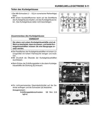 KURBELWELLE/GETRIEBE 9-11
Teilen des Kurbelgehäuses

○Die M8-Schrauben [1 ∼ 10] (in numerischer Reihenfolge)
    lösen.
•   Mit einem Kunststoffhammer leicht auf die Dichtfläche
    des Kurbelgehäuses klopfen und das Kurbelgehäuse tei-
    len. Das Kurbelgehäuse dabei nicht beschädigen.




Zusammenbau des Kurbelgehäuses
                       VORSICHT
    Die obere und untere Kurbelgehäusehälfte sind ab
    Werk so bearbeitet, dass sie passen, und beide Kur-
    belgehäusehälften müssen als eine Baugruppe er-
    setzt werden.

• Die Passflächenhohem Flammpunkt reinigen und trock-
  sungsmittel mit
                  der Kurbelgehäusehälften mit einem Lö-

    nen.
•   Mit Druckluft die Ölkanäle der Kurbelgehäusehälften
    durchblasen.

• Beim Einbaudie Dichtung [A] erneuern. obere Kurbelge-
  häusehälfte
              der Entlüftungsplatte in die




• Ein nicht-permanentes Gewindedichtmittel auf die Ge-
  winde auftragen und die Schrauben [A] festziehen.
    Anzugsmoment -
           Entlüftungsplattenschrauben:    9,8 N·m (1,0
             kgf·m)
 