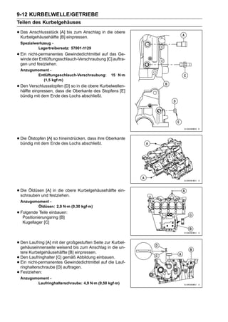 9-12 KURBELWELLE/GETRIEBE
Teilen des Kurbelgehäuses

• Das Anschlussstück [A] einpressen.
  Kurbelgehäusehälfte [B]
                          bis zum Anschlag in die obere

    Spezialwerkzeug -
             Lagertreibersatz: 57001-1129
• Ein nicht-permanentes Gewindedichtmittel auf[C] auftra-
  winde der Entlüftungsschlauch-Verschraubung
                                                das Ge-

    gen und festziehen.
    Anzugsmoment -
           Entlüftungsschlauch-Verschraubung:     15 N·m
             (1,5 kgf·m)
• Den Verschlussstopfen [D] so in die obere Kurbelwellen-
  hälfte einpressen, dass die Oberkante des Stopfens [E]
    bündig mit dem Ende des Lochs abschließt.




• Die Ölstopfen [A] so hineindrücken, dass ihre Oberkante
  bündig mit dem Ende des Lochs abschließt.




• Die Öldüsen [A]festziehen. Kurbelgehäusehälfte ein-
  schrauben und
                   in die obere

    Anzugsmoment -
           Öldüsen: 2,9 N·m (0,30 kgf·m)
• Folgende Teile einbauen:
   Positionierungsring [B]
     Kugellager [C]




• Den Laufring [A] mitweisend bis zum Anschlag in Kurbel-
  gehäuseinnenseite
                       der großgestuften Seite zur
                                                   die un-
    tere Kurbelgehäusehälfte [B] einpressen.
•   Den Laufringhalter [C] gemäß Abbildung einbauen.
•   Ein nicht-permanentes Gewindedichtmittel auf die Lauf-
    ringhalterschraube [D] auftragen.
•   Festziehen:
    Anzugsmoment -
           Laufringhalterschraube: 4,9 N·m (0,50 kgf·m)
 