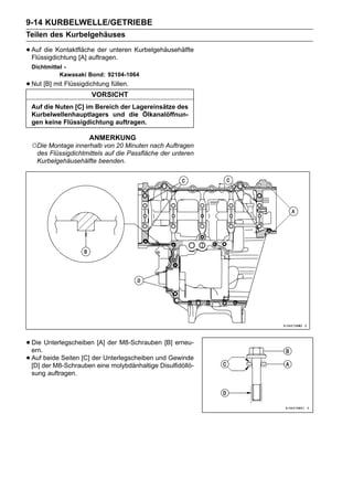 9-14 KURBELWELLE/GETRIEBE
Teilen des Kurbelgehäuses

• Auf die Kontaktfläche der unteren Kurbelgehäusehälfte
  Flüssigdichtung [A] auftragen.
  Dichtmittel -
            Kawasaki Bond: 92104-1064
• Nut [B] mit Flüssigdichtung füllen.
                       VORSICHT
  Auf die Nuten [C] im Bereich der Lagereinsätze des
  Kurbelwellenhauptlagers und die Ölkanalöffnun-
  gen keine Flüssigdichtung auftragen.

                      ANMERKUNG
  ○Die Montage innerhalb von 20 Minuten nach Auftragen
   des Flüssigdichtmittels auf die Passfläche der unteren
   Kurbelgehäusehälfte beenden.




• Die Unterlegscheiben [A] der M8-Schrauben [B] erneu-
  ern.
• Aufder M8-Schrauben eine molybdänhaltige Disulfidöllö-
  [D]
       beide Seiten [C] der Unterlegscheiben und Gewinde

  sung auftragen.
 