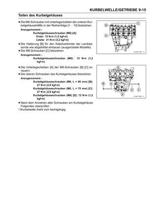 KURBELWELLE/GETRIEBE 9-15
Teilen des Kurbelgehäuses

• Die M8-Schraubeninmit Unterlegscheiben∼der unteren Kur-
  belgehäusehälfte der Reihenfolge [1 10] festziehen.
 Anzugsmoment -
        Kurbelgehäuseschrauben (M8) [A]:
          Erste: 15 N·m (1,5 kgf·m)
          Letzte: 31 N·m (3,2 kgf·m)
• Die Halterung [B] für einbauen (ausgerüstete Modelle).
  sonde wie abgebildet
                        den Kabelverbinder der Lambda-

• Die M6-Schrauben [C] festziehen.
 Anzugsmoment -
        Kurbelgehäuseschrauben (M6):        12 N·m (1,2
          kgf·m)

• Die Unterlegscheiben [A] der M8-Schrauben [B] [C] er-
  neuern.
• Die oberen Schrauben des Kurbelgehäuses festziehen.
 Anzugsmoment -
        Kurbelgehäuseschrauben (M8, L = 90 mm) [B]:
          27 N·m (2,8 kgf·m)
        Kurbelgehäuseschrauben (M8, L = 75 mm) [C]:
          27 N·m (2,8 kgf·m)
        Kurbelgehäuseschrauben (M6) [D]: 12 N·m (1,2
          kgf·m)
• Nach dem Anziehen aller Schrauben am Kurbelgehäuse
  Folgendes überprüfen:
○Kurbelwelle dreht sich leichtgängig.
 