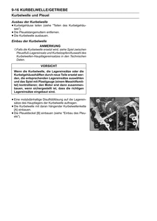 9-16 KURBELWELLE/GETRIEBE
Kurbelwelle und Pleuel
Ausbau der Kurbelwelle
• Kurbelgehäuse teilen (siehe "Teilen des Kurbelgehäu-
  ses").
• Die Pleuelstangemuttern entfernen.
• Die Kurbelwelle ausbauen.
Einbau der Kurbelwelle
                     ANMERKUNG
 ○Falls die Kurbelwelle ersetzt wird, siehe Spiel zwischen
   Pleuelfuß-Lagereinsatz und Kurbelzapfen/Auswahl des
   Kurbelwellen-Hauptlagereinsatzes in den Technischen
   Daten.

                      VORSICHT
 Wenn die Kurbelwelle, die Lagereinsätze oder die
 Kurbelgehäusehälften durch neue Teile ersetzt wer-
 den, die entsprechenden Lagereinsätze auswählen
 und das Spiel mit Plastigauge (einem Messhilfsmit-
 tel) kontrollieren; den Motor erst dann zusammen-
 bauen, wenn sichergestellt ist, dass die richtigen
 Lagereinsätze eingebaut sind.


• Eine molybdänhaltige Disulfidöllösung auf die Lagerein-
  sätze des Hauptlagers der Kurbelwelle auftragen.
• Dieeinbauen. mit daran hängender Kurbelwellenkette
  [A]
       Kurbelwelle

• Die Pleueldeckel [B] einbauen (siehe "Einbau des Pleu-
  els").
 