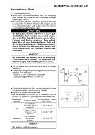 KURBELWELLE/GETRIEBE 9-21
Kurbelwelle und Pleuel
(2) Drehwinkel-Methode
  Wenn eine Mikrometerschraube nicht zur Verfügung
  steht, können die Muttern mit der “Drehwinkel-Methode”
  festgezogen werden.
• Die Schrauben, Muttern und Pleuel gründlich mit einem
  Lösungsmittel mit hohem Flammpunkt reinigen, da die
  neuen Pleuelschrauben und Muttern mit einer Korrosi-
  onsschutzlösung behandelt wurden.
                           ACHTUNG
    Die Schrauben, Muttern und Pleuel in einem gut
    durchlüfteten Raum reinigen und darauf achten,
    dass in der Nähe des Arbeitsbereichs weder offene
    Flammen noch Funken entstehen. Dazu gehört
    jedes Gerät mit einer Stroboskoplampe. Aufgrund
    der mit leicht entzündlichen Flüssigkeiten verbun-
    denen Gefahren zur Reinigung kein Benzin und
    keine Lösungsmittel mit niedrigem Flammpunkt
    verwenden.

                          VORSICHT
    Die Schrauben und Muttern nach der Reinigung
    sofort mit Druckluft trocknen. Die Schrauben und
    Muttern reinigen und vollständig trocknen lassen.


• Für die wieder einzubauenden Pleuel neue Schrauben
  verwenden.
• Eine geringe Menge molybdänhaltige Disulfidöllösung auf
  folgende Teile auftragen.
     Gewinde [A] von Muttern und Schrauben
     Sitzflächen [B] der Muttern und Pleuel




• Zunächstfestziehen (Siehe folgende Tabelle). Anzugs-
  moment
           die Muttern mit dem vorgeschriebenen

• Danach die Muttern festziehen[A] so markieren, dass die
○Die Pleueldeckel und Muttern
                                 180° .

    Muttern um genau 180° [B] angezogen werden können.
    Pleuelstange,                      Anzugsmoment + Winkel
                    Schraube, Mutter
      komplett                              N·m (kgf·m)
                     Die Schrauben
                    der neuen Pleuel      11,8 (1,2) + 180°
                      verwenden.
        Neu
                     Andere neue
                    Schrauben und         11,8 (1,2) + 180°
                       Muttern
                     Die Schrauben
     Gebraucht        und Muttern         11,8 (1,2) + 180°
                        erneuern.

                          VORSICHT
    Die Muttern nicht überdrehen.
 