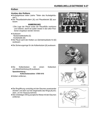 KURBELWELLE/GETRIEBE 9-27
Kolben
Ausbau des Kolbens
• Kurbelgehäuse teilen (siehe "Teilen des Kurbelgehäu-
  ses").
• Die Pleueldeckelmuttern [A] und Pleueldeckel [B] aus-
  bauen.
                       ANMERKUNG
    ○Die Lage der Pleuel sowie der Pleuelfüße markieren
     und notieren, damit sie später wieder in den alten Posi-
     tionen eingebaut werden können.

• Ausbauen:
   Nockenwellenkette [C]
     Kurbelwelle [D]
•   Die Pleuel samt den Kolben zur Zylinderkopfseite hin [E]
    ausbauen.

• Die Sicherungsringe für die Kolbenbolzen [A] ausbauen.




• Die Kolbenbolzen[A] ausbauen.
  zen-Abziehwerkzeug
                       mit    einem              Kolbenbol-

    Spezialwerkzeug -
             Kolbenbolzenzieher: 57001-910
• Kolben entfernen.


• Die Ringöffnung vorsichtigGegenseite des Rings [A] drü-
  drücken und dann auf die
                            mit den Daumen auseinander

    cken, um ihn herauszunehmen.
•   Den dreiteiligen Ölring auf gleiche Weise mit den Daumen
    entfernen.
 
