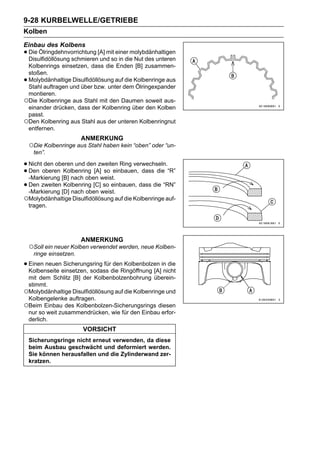 9-28 KURBELWELLE/GETRIEBE
Kolben
Einbau des Kolbens
• Die Ölringdehnvorrichtung [A] mit einer molybdänhaltigen
  Disulfidöllösung schmieren und so in die Nut des unteren
 Kolbenrings einsetzen, dass die Enden [B] zusammen-
 stoßen.
•Molybdänhaltige Disulfidöllösung auf die Kolbenringe aus
 Stahl auftragen und über bzw. unter dem Ölringexpander
 montieren.
○Die Kolbenringe aus Stahl mit den Daumen soweit aus-
 einander drücken, dass der Kolbenring über den Kolben
 passt.
○Den Kolbenring aus Stahl aus der unteren Kolbenringnut
 entfernen.
                        ANMERKUNG
    ○Die Kolbenringe aus Stahl haben kein “oben” oder “un-
     ten”.

• Nichtoberen Kolbenring [A] so einbauen, dass die “R”
       den oberen und den zweiten Ring verwechseln.
• Den
  -Markierung [B] nach oben weist.
• Den zweiten [D] nach oben weist.
  -Markierung
               Kolbenring [C] so einbauen, dass die “RN”

○Molybdänhaltige Disulfidöllösung auf die Kolbenringe auf-
    tragen.




                        ANMERKUNG
    ○Soll ein neuer Kolben verwendet werden, neue Kolben-
     ringe einsetzen.

• Einen neueneinsetzen, sodass die Ringöffnung [A]in die
  Kolbenseite
              Sicherungsring für den Kolbenbolzen
                                                   nicht
 mit dem Schlitz [B] der Kolbenbolzenbohrung überein-
 stimmt.
○Molybdänhaltige Disulfidöllösung auf die Kolbenringe und
 Kolbengelenke auftragen.
○Beim Einbau des Kolbenbolzen-Sicherungsrings diesen
 nur so weit zusammendrücken, wie für den Einbau erfor-
 derlich.
                        VORSICHT
    Sicherungsringe nicht erneut verwenden, da diese
    beim Ausbau geschwächt und deformiert werden.
    Sie können herausfallen und die Zylinderwand zer-
    kratzen.
 