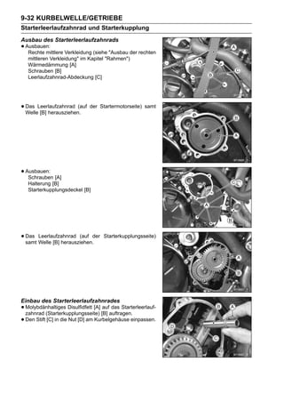 9-32 KURBELWELLE/GETRIEBE
Starterleerlaufzahnrad und Starterkupplung
Ausbau des Starterleerlaufzahnrads
• Ausbauen: Verkleidung (siehe "Ausbau der rechten
   Rechte mittlere
   mittleren Verkleidung" im Kapitel "Rahmen")
   Wärmedämmung [A]
   Schrauben [B]
   Leerlaufzahnrad-Abdeckung [C]




• Das Leerlaufzahnrad (auf der Startermotorseite) samt
  Welle [B] herausziehen.




• Ausbauen: [A]
   Schrauben
   Halterung [B]
   Starterkupplungsdeckel [B]




• Das Welle [B] herausziehen.der
  samt
       Leerlaufzahnrad (auf          Starterkupplungsseite)




Einbau des Starterleerlaufzahnrades
• Molybdänhaltiges Disulfidfett [A] [B] auftragen.
  zahnrad (Starterkupplungsseite)
                                     auf das Starterleerlauf-

• Den Stift [C] in die Nut [D] am Kurbelgehäuse einpassen.
 