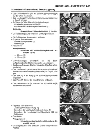 KURBELWELLE/GETRIEBE 9-33
Starterleerlaufzahnrad und Starterkupplung

• Dasder Welle montieren. der Starterkupplungsseite) [A]
  auf
       Leerlaufzahnrad (auf

• Das Leerlaufzahnrad mit dem Starterkupplungszahnrad
  in Eingriff bringen.
• Auf folgende Teile Silikondichtmittel auftragen.
    Kurbelwellensensor-Kabeltülle [B]
     Kontaktflächen der Kurbelgehäusehälften [C]
    Dichtmittel -
              Kawasaki Bond (Silikondichtmittel): 92104-0004
• Die Passstifte [D] und eine neue Dichtung einbauen.
• Die O-Ringe des Startermotors einfetten.
• Folgende Teile einbauen:[A]
   Starterkupplungsdeckel
     Halterung [B]
•   Festziehen:
    Anzugsmoment -
           Schrauben des Starterkupplungsdeckels:        9,8
             N·m (1,0 kgf·m)
     L = 20 mm [C]
     L = 30 mm [D]

• Molybdänhaltiges (Startermotorseite)auf auftragen.Leer-
  lauf-Zahnradwelle
                       Disulfidfett
                                       [A]
                                              die

• Das Leerlaufzahnrad (Startermotorseite) [B] auf der Welle
  montieren.
○Das Leerlaufzahnrad mit dem Startermotorzahnrad und
 -leerlaufzahnrad (Starterkupplungsseite) in Eingriff brin-
 gen.
○Den Stift [C] in die Nut [D] am Starterkupplungsdeckel
 einpassen.
•Das Passstift [E] und die neue Dichtung einbauen.

• Das Deckels anordnen. innerhalb der Kontaktfläche [B]
  des
      Leerlaufzahnrad [A]




• Folgende Teile einbauen: [A]
   Leerlaufzahnrad-Abdeckung
     Schrauben der Leerlaufzahnrad-Abdeckung [B]
     Schrauben der Leerlaufzahnrad-Abdeckung [C] mit
     Dichtungen
•   Festziehen:
    Anzugsmoment -
           Schrauben der Leerlaufzahnrad-Abdeckung: 9,8
             N·m (1,0 kgf·m)
• Die ausgebauten Teile einbauen (siehe entsprechende
  Kapitel).
 