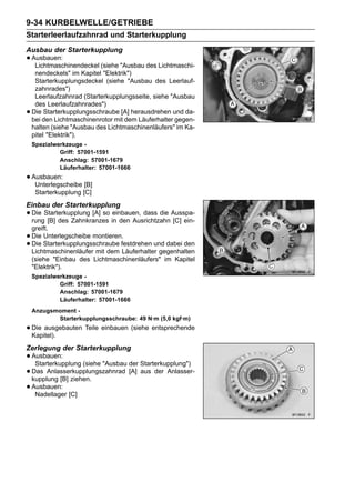 9-34 KURBELWELLE/GETRIEBE
Starterleerlaufzahnrad und Starterkupplung
Ausbau der Starterkupplung
• Ausbauen:
   Lichtmaschinendeckel (siehe "Ausbau des Lichtmaschi-
     nendeckels" im Kapitel "Elektrik")
     Starterkupplungsdeckel (siehe "Ausbau des Leerlauf-
     zahnrades")
     Leerlaufzahnrad (Starterkupplungsseite, siehe "Ausbau
     des Leerlaufzahnrades")
•   Die Starterkupplungsschraube [A] herausdrehen und da-
    bei den Lichtmaschinenrotor mit dem Läuferhalter gegen-
    halten (siehe "Ausbau des Lichtmaschinenläufers" im Ka-
    pitel "Elektrik").
    Spezialwerkzeuge -
             Griff: 57001-1591
             Anschlag: 57001-1679
             Läuferhalter: 57001-1666
• Ausbauen:
   Unterlegscheibe [B]
     Starterkupplung [C]
Einbau der Starterkupplung
• Die Starterkupplung [A] so in den Ausrichtzahn Ausspa-
  rung [B] des Zahnkranzes
                              einbauen, dass die
                                                 [C] ein-
    greift.
•   Die Unterlegscheibe montieren.
•   Die Starterkupplungsschraube festdrehen und dabei den
    Lichtmaschinenläufer mit dem Läuferhalter gegenhalten
    (siehe "Einbau des Lichtmaschinenläufers" im Kapitel
    "Elektrik").
    Spezialwerkzeuge -
             Griff: 57001-1591
             Anschlag: 57001-1679
             Läuferhalter: 57001-1666
    Anzugsmoment -
           Starterkupplungsschraube: 49 N·m (5,0 kgf·m)
• Die ausgebauten Teile einbauen (siehe entsprechende
  Kapitel).
Zerlegung der Starterkupplung
• Ausbauen:
   Starterkupplung (siehe "Ausbau der Starterkupplung")
• kupplung [B] ziehen.
  Das Anlasserkupplungszahnrad [A] aus der Anlasser-

• Ausbauen: [C]
   Nadellager
 