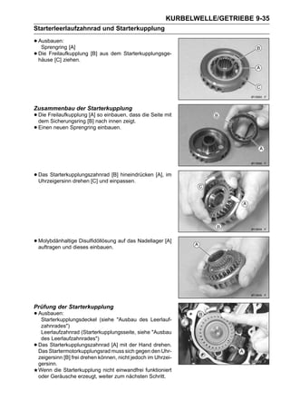 KURBELWELLE/GETRIEBE 9-35
Starterleerlaufzahnrad und Starterkupplung

• Ausbauen: [A]
   Sprengring
• häuse [C] ziehen.
  Die Freilaufkupplung [B] aus dem Starterkupplungsge-




Zusammenbau der Starterkupplung
• Die Freilaufkupplung[B] nach innen zeigt. die Seite mit
  dem Sicherungsring
                       [A] so einbauen, dass

• Einen neuen Sprengring einbauen.



• Das Starterkupplungszahnradeinpassen.
  Uhrzeigersinn drehen [C] und
                               [B] hineindrücken [A], im




• Molybdänhaltige Disulfidöllösung auf das Nadellager [A]
  auftragen und dieses einbauen.




Prüfung der Starterkupplung
• Ausbauen:
   Starterkupplungsdeckel (siehe "Ausbau des Leerlauf-
     zahnrades")
     Leerlaufzahnrad (Starterkupplungsseite, siehe "Ausbau
     des Leerlaufzahnrades")
•   Das Starterkupplungszahnrad [A] mit der Hand drehen.
    Das Startermotorkupplungsrad muss sich gegen den Uhr-
    zeigersinn [B] frei drehen können, nicht jedoch im Uhrzei-
    gersinn.
    Wenn die Starterkupplung nicht einwandfrei funktioniert
    oder Geräusche erzeugt, weiter zum nächsten Schritt.
 