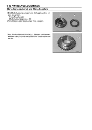 9-36 KURBELWELLE/GETRIEBE
Starterleerlaufzahnrad und Starterkupplung

• Die Starterkupplung zerlegen und die Kupplungsteile ein-
  zeln überprüfen.
  Freilaufkupplung [A]
  Starterkupplungsgehäuse [B]
 Verschlissene oder beschädigte Teile ersetzen.




○Das Starterkupplungszahnrad [C] ebenfalls kontrollieren.
 Bei Beschädigung oder Verschleiß das Kupplungsrad er-
 setzen.
 