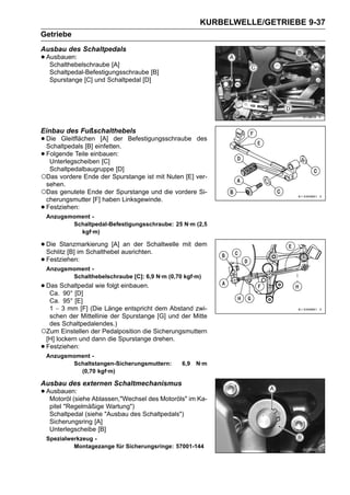 KURBELWELLE/GETRIEBE 9-37
Getriebe
Ausbau des Schaltpedals
• Ausbauen:
   Schalthebelschraube [A]
     Schaltpedal-Befestigungsschraube [B]
     Spurstange [C] und Schaltpedal [D]




Einbau des Fußschalthebels
• Die Gleitflächeneinfetten.
  Schaltpedals [B]
                    [A] der     Befestigungsschraube des

• Folgende Teile einbauen:
   Unterlegscheiben [C]
     Schaltpedalbaugruppe [D]
○Das vordere Ende der Spurstange ist mit Nuten [E] ver-
 sehen.
○Das genutete Ende der Spurstange und die vordere Si-
 cherungsmutter [F] haben Linksgewinde.
•Festziehen:
    Anzugsmoment -
           Schaltpedal-Befestigungsschraube: 25 N·m (2,5
             kgf·m)

• Die Stanzmarkierung [A] ausrichten.
  Schlitz [B] im Schalthebel
                             an der Schaltwelle mit dem

• Festziehen:
    Anzugsmoment -
           Schalthebelschraube [C]: 6,9 N·m (0,70 kgf·m)
• Das Schaltpedal wie folgt einbauen.
   Ca. 90° [D]
  Ca. 95° [E]
  1 ∼ 3 mm [F] (Die Länge entspricht dem Abstand zwi-
  schen der Mittellinie der Spurstange [G] und der Mitte
  des Schaltpedalendes.)
○Zum Einstellen der Pedalposition die Sicherungsmuttern
 [H] lockern und dann die Spurstange drehen.
•Festziehen:
    Anzugsmoment -
           Schaltstangen-Sicherungsmuttern:      6,9   N·m
             (0,70 kgf·m)

Ausbau des externen Schaltmechanismus
• Ausbauen: Ablassen,"Wechsel des Motoröls" im Ka-
   Motoröl (siehe
     pitel "Regelmäßige Wartung")
     Schaltpedal (siehe "Ausbau des Schaltpedals")
     Sicherungsring [A]
     Unterlegscheibe [B]
    Spezialwerkzeug -
             Montagezange für Sicherungsringe: 57001-144
 