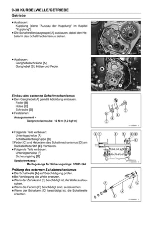 9-38 KURBELWELLE/GETRIEBE
Getriebe

• Ausbauen:
   Kupplung    (siehe "Ausbau der Kupplung" im Kapitel
     "Kupplung")
•   Die Schaltwellenbaugruppe [A] ausbauen, dabei den He-
    belarm des Schaltmechanismus ziehen.




• Ausbauen:
   Ganghebelschraube [A]
     Ganghebel [B], Hülse und Feder




Einbau des externen Schaltmechanismus
• Den Ganghebel [A] gemäß Abbildung einbauen.
   Feder [B]
     Hülse [C]
     Schraube [D]
•   Festziehen:
    Anzugsmoment -
           Ganghebelschraube: 12 N·m (1,2 kgf·m)



• Folgende Teile einbauen:
   Unterlegscheibe [A]
  Schaltwellenbaugruppe [B]
○Feder [C] und Hebelarm des Schaltmechanismus [D] am
 Rückstellfederstift [E] montieren.
•Folgende Teile einbauen:
  Unterlegscheibe [F]
  Sicherungsring [G]
    Spezialwerkzeug -
             Montagezange für Sicherungsringe: 57001-144

Prüfung des externen Schaltmechanismus
• Die Verbiegung die auf Beschädigung prüfen.
  Bei
      Schaltwelle [A]
                      Welle ersetzen.
    Wenn der Zahnkranz [B] beschädigt ist, die Welle austau-
    schen.
    Wenn die Federn [C] beschädigt sind, austauschen.
    Wenn der Schaltarm [D] beschädigt ist, die Schaltwelle
    ersetzen.
 