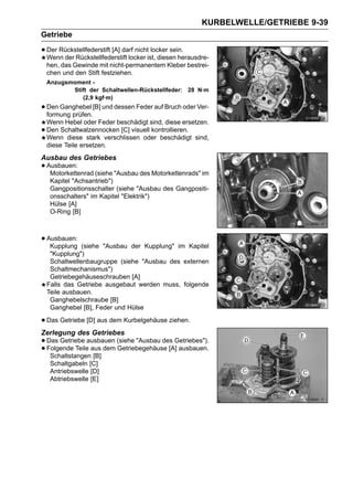 KURBELWELLE/GETRIEBE 9-39
Getriebe

• Der Rückstellfederstift [A] darf nichtist, diesen herausdre-
  Wenn der Rückstellfederstift locker
                                          locker sein.

    hen, das Gewinde mit nicht-permanentem Kleber bestrei-
    chen und den Stift festziehen.
    Anzugsmoment -
           Stift der Schaltwellen-Rückstellfeder: 28 N·m
              (2,9 kgf·m)
• Den Ganghebel [B] und dessen Feder auf Bruch oder Ver-
  formung prüfen.
    Wenn Hebel oder Feder beschädigt sind, diese ersetzen.
•   Den Schaltwalzennocken [C] visuell kontrollieren.
    Wenn diese stark verschlissen oder beschädigt sind,
    diese Teile ersetzen.
Ausbau des Getriebes
• Ausbauen: (siehe "Ausbau des Motorkettenrads" im
   Motorkettenrad
     Kapitel "Achsantrieb")
     Gangpositionsschalter (siehe "Ausbau des Gangpositi-
     onsschalters" im Kapitel "Elektrik")
     Hülse [A]
     O-Ring [B]



• Ausbauen:
   Kupplung     (siehe "Ausbau der Kupplung" im Kapitel
     "Kupplung")
     Schaltwellenbaugruppe (siehe "Ausbau des externen
     Schaltmechanismus")
     Getriebegehäuseschrauben [A]
    Falls das Getriebe ausgebaut werden muss, folgende
    Teile ausbauen.
     Ganghebelschraube [B]
     Ganghebel [B], Feder und Hülse

• Das Getriebe [D] aus dem Kurbelgehäuse ziehen.
Zerlegung des Getriebes
• Das Getriebe ausbauen (siehe "Ausbau des Getriebes").
• Folgende Teile aus dem Getriebegehäuse [A] ausbauen.
   Schaltstangen [B]
     Schaltgabeln [C]
     Antriebswelle [D]
     Abtriebswelle [E]
 