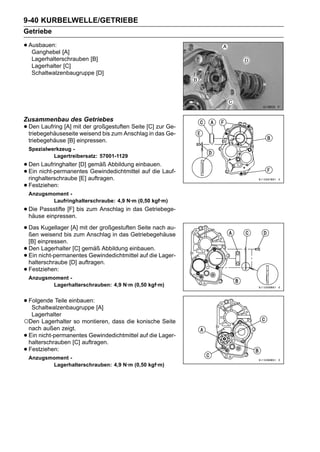 9-40 KURBELWELLE/GETRIEBE
Getriebe

• Ausbauen: [A]
   Ganghebel
     Lagerhalterschrauben [B]
     Lagerhalter [C]
     Schaltwalzenbaugruppe [D]




Zusammenbau des Getriebes
• Den Laufring [A] mitweisend bis zum Anschlag[C] das Ge-
  triebegehäuseseite
                       der großgestuften Seite
                                               in
                                                  zur Ge-

    triebegehäuse [B] einpressen.
    Spezialwerkzeug -
             Lagertreibersatz: 57001-1129
• Dennicht-permanentesgemäß Abbildung einbauen. Lauf-
       Laufringhalter [D]
• ringhalterschraube [E] auftragen.
  Ein                     Gewindedichtmittel auf die

• Festziehen:
    Anzugsmoment -
           Laufringhalterschraube: 4,9 N·m (0,50 kgf·m)
• Die Passstifte [F] bis zum Anschlag in das Getriebege-
  häuse einpressen.

• Das weisend bis[A] mitAnschlag in das Getriebegehäuse
  ßen
      Kugellager
                  zum
                         der großgestuften Seite nach au-

    [B] einpressen.
•   Den Lagerhalter [C] gemäß Abbildung einbauen.
•   Ein nicht-permanentes Gewindedichtmittel auf die Lager-
    halterschraube [D] auftragen.
•   Festziehen:
    Anzugsmoment -
           Lagerhalterschrauben: 4,9 N·m (0,50 kgf·m)


• Folgende Teile einbauen: [A]
   Schaltwalzenbaugruppe
     Lagerhalter
○Den Lagerhalter so montieren, dass die konische Seite
    nach außen zeigt.
•   Ein nicht-permanentes Gewindedichtmittel auf die Lager-
    halterschrauben [C] auftragen.
•   Festziehen:
    Anzugsmoment -
           Lagerhalterschrauben: 4,9 N·m (0,50 kgf·m)
 