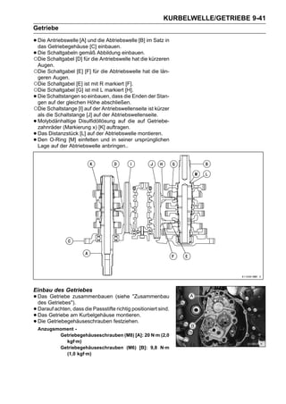 KURBELWELLE/GETRIEBE 9-41
Getriebe

• Die Antriebswelle [A] und die Abtriebswelle [B] im Satz in
  das Getriebegehäuse [C] einbauen.
• Die Schaltgabel [D] für dieAbbildung einbauen. kürzeren
○Die
      Schaltgabeln gemäß
                              Antriebswelle hat die
    Augen.
○Die Schaltgabel [E] [F] für die Abtriebswelle hat die län-
 geren Augen.
○Die Schaltgabel [E] ist mit R markiert [F].
○Die Schaltgabel [G] ist mit L markiert [H].
•Die Schaltstangen so einbauen, dass die Enden der Stan-
 gen auf der gleichen Höhe abschließen.
○Die Schaltstange [I] auf der Antriebswellenseite ist kürzer
 als die Schaltstange [J] auf der Abtriebswellenseite.
•Molybdänhaltige Disulfidöllösung auf die auf Getriebe-
 zahnräder (Markierung x) [K] auftragen.
•Das Distanzstück [L] auf der Abtriebswelle montieren.
•Den O-Ring [M] einfetten und in seiner ursprünglichen
 Lage auf der Abtriebswelle anbringen..




Einbau des Getriebes
• Das Getriebes").
  des
      Getriebe zusammenbauen (siehe "Zusammenbau

• Darauf achten,am Kurbelgehäuse montieren.
                 dass die Passstifte richtig positioniert sind.
• DasGetriebegehäuseschrauben festziehen.
      Getriebe
• Die
    Anzugsmoment -
           Getriebegehäuseschrauben (M8) [A]: 20 N·m (2,0
             kgf·m)
           Getriebegehäuseschrauben (M6) [B]: 9,8 N·m
             (1,0 kgf·m)
 