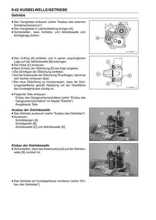 9-42 KURBELWELLE/GETRIEBE
Getriebe

• Den Ganghebel einbauen (siehe "Ausbau des externen
  Schaltmechanismus").
• Den Ganghebeldass Antriebs- undbringen [A]. sich
                   in Leerlaufstellung
• Sicherstellen,drehen.
  leichtgängig
                                       Abtriebswelle




• Den O-Ring [A] einfetten und anbringen..ursprünglichen
  Lage auf der Abtriebswelle [B]
                                  in seiner

• Die Hülse [C]der Öldichtung [D] wie folgt vorgehen.
                einbauen.
• Die Dichtlippe der Öldichtung einfetten.
○
  Beim Einbau

○Auf die Außenseite der Öldichtung Öl auftragen, damit sie
 sich leichter einbauen lässt.
○Die neue Öldichtung so hineinpressen, dass die Dich-
 tungsoberfläche gemäß Abbildung mit der Oberfläche
 des Kurbelgehäuses bündig ist.

• Folgendedes Gangpositionsschalters (siehe "Einbau des
   Einbau
           Teile einbauen:

   Gangpositionsschalters" im Kapitel "Elektrik")
   Ausgebaute Teile
Ausbau der Getriebewelle
• Das Getriebe ausbauen (siehe "Ausbau des Getriebes").
• Ausbauen: [A]
   Schaltstangen
   Schaltgabeln [B]
   Antriebswelle [C] und Abtriebswelle [D]




Einbau der Getriebewelle
• Sicherstellen, dassist. Distanzstück [A] auf der Abtriebs-
  welle [B] montiert
                       das




• Das des Getriebes").
  bau
      Getriebe am Kurbelgehäuse montieren (siehe "Ein-
 