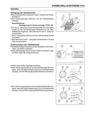KURBELWELLE/GETRIEBE 9-43
Getriebe
Zerlegung der Getriebewelle
• Die Getriebewellen ausbauen (siehe "Ausbau der Getrie-
  bewellen").
• Die Sicherungsringe entfernen und die Getriebewellen
  zerlegen.
 Spezialwerkzeug -
          Montagezange für Sicherungsringe: 57001-144
• Für denfür Gangformschlüssigen Mechanismusdrei Stahl-
  kugeln
          5.
             den
                   [A] auf der Abtriebswelle sind
                                                  der Neu-
 tralstellung eingebaut. Das Zahnrad für den 5. Gang he-
 rausnehmen.
○Das 3. Gangrad [C] fixieren und die Abtriebswelle vertikal
 ausrichten.
○Das Zahnrad für den 5. Gang [B] schnell drehen und nach
 oben herausziehen.
Zusammenbau der Getriebewelle
• Molybdänhaltiges Disulfidöl auf die Gleitflächen der Zahn-
  räder und Wellen auftragen.
• DasBohrungen [B] [A] so auf densind. montieren, dass
  die
      Getriebelager
                    ausgerichtet
                                    Wellen




• StetsSicherungsring [A] so auf der Antriebswelle [B] mon-
        neue Sicherungsringe einsetzen.
• tieren, dass die Stanzmarkierung [C] zur Unterlegscheibe
  Den

 [D] zeigt, und die Öffnung [E] gemäß Abbildung anordnen.




• Den Sicherungsring [A] so auf der[C] zur Unterlegscheibe
  tieren, dass die Stanzmarkierung
                                    Abtriebswelle [B] mon-

 [D] zeigt, und die Öffnung [E] gemäß Abbildung anordnen.
 