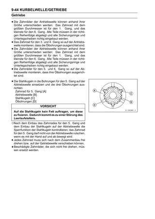 9-44 KURBELWELLE/GETRIEBE
Getriebe

• Die Zahnräder der AntriebswelleDas Zahnrad mit ihrer
  Größe unterschieden werden:
                                  können anhand
                                                 dem
    größten Durchmesser ist für den 1. Gang, und das
    kleinste für den 6. Gang. Alle Teile müssen in der richti-
    gen Reihenfolge abgelegt und alle Sicherungsringe und
    Unterlegscheiben richtig eingebaut werden.
•   Das Zahnrad für den 3. und 4. Gang so auf der Antriebs-
    welle montieren, dass die Ölbohrungen ausgerichtet sind.
•   Die Zahnräder der Abtriebswelle können anhand ihrer
    Größe unterschieden werden: Das Zahnrad mit dem
    größten Durchmesser ist für den 1. Gang, und das
    kleinste für den 6. Gang. Alle Teile müssen in der richti-
    gen Reihenfolge abgelegt und alle Sicherungsringe und
    Unterlegscheiben richtig eingebaut werden.
•   Die Zahnräder für den 5. und 6. Gang so auf der Ab-
    triebswelle montieren, dass ihre Ölbohrungen ausgerich-
    tet sind.

• Die Stahlkugeln in die Bohrungen dreiden 5. Gang aufaus-
  Abtriebswelle einsetzen und die
                                   für
                                        Ölbohrungen
                                                       der

    richten.
      Zahnrad für 5. Gang [A]
      Abtriebswelle [B]
      Stahlkugeln [C]
      Ölbohrungen [D]
                         VORSICHT
    Auf die Stahlkugeln kein Fett auftragen, um diese
    zu fixieren. Dadurch kommt es zu einer Störung des
    Leerlaufstellers.
○Nach dem Einbau des Zahnrades für den 5.           Gang und
    dem Einbau der Stahlkugeln auf der Abtriebswelle die
    Sperrfunktion der Stahlkugeln kontrollieren; das Zahnrad
    für den 5. Gang darf nicht von der Abtriebswelle rutschen,
    wenn es mit der Hand auf und ab bewegt wird.
•   Jedes Zahnrad muss sich nach dem Zusammenbau frei
    drehen bzw. auf der Getriebewelle verschieben können.
    Beschädigte Zahnräder, die sich nicht frei drehen, müs-
    sen ersetzt werden.
 