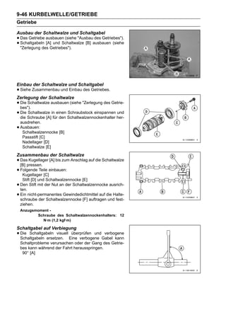 9-46 KURBELWELLE/GETRIEBE
Getriebe

Ausbau der Schaltwalze und Schaltgabel
• Das Getriebe ausbauen (siehe "Ausbauausbauen (siehe
                                       des Getriebes").
• "Zerlegung des Getriebes").
  Schaltgabeln [A] und Schaltwalze [B]




Einbau der Schaltwalze und Schaltgabel
• Siehe Zusammenbau und Einbau des Getriebes.
Zerlegung der Schaltwalze
• Die Schaltwalze ausbauen (siehe "Zerlegung des Getrie-
  bes").
• Die Schraube [A]in einen Schaltwalzennockenhalter her-
  die
      Schaltwalze
                   für den
                           Schraubstock einspannen und

    ausdrehen.
•   Ausbauen:
     Schaltwalzennocke [B]
     Passstift [C]
     Nadellager [D]
     Schaltwalze [E]
Zusammenbau der Schaltwalze
• Daspressen. [A] bis zum Anschlag auf die Schaltwalze
  [B]
      Kugellager

• Folgende Teile einbauen:
   Kugellager [C]
     Stift [D] und Schaltwalzennocke [E]
•   Den Stift mit der Nut an der Schaltwalzennocke ausrich-
    ten.
•   Ein nicht-permanentes Gewindedichtmittel auf die Halte-
    schraube der Schaltwalzennocke [F] auftragen und fest-
    ziehen.
    Anzugsmoment -
           Schraube des Schaltwalzennockenhalters: 12
             N·m (1,2 kgf·m)

Schaltgabel auf Verbiegung
• Die Schaltgabeln visuell Eine verbogene Gabel kann
  Schaltgabeln ersetzen.
                            überprüfen und verbogene

    Schaltprobleme verursachen oder der Gang des Getrie-
    bes kann während der Fahrt herausspringen.
     90° [A]
 