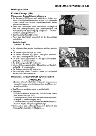 REGELMÄßIGE WARTUNG 2-17
Wartungsschritte
Kraftstoffanlage (DFI)
Prüfung der Drosselklappensteuerung
• Der und die Drosselklappe sich leichtgängig drehen las-
  sen
      Gasdrehgriff [A] muss
                            muss schnell und vollständig
    in allen Lenkerpositionen durch die Rückstellfeder wieder
    geschlossen werden.
    Wenn der Gasdrehgriff nicht einwandfrei zurückgeholt
    wird, die Gaszugverlegung, das Gasdrehgriffspiel und
    den Gaszug auf Beschädigung überprüfen. Anschlie-
    ßend den Gaszug schmieren.
•   Das Gasdrehgriffspiel [B] prüfen.
    Wenn das Spiel falsch eingestellt ist, die Gasseilzüge
    nachstellen.
    Gasdrehgriffspiel
      Standard: 2 ∼ 3 mm

    Bei falschem Gaszugspiel den Gaszug wie folgt einstel-
    len.
•   Die Sicherungsmuttern [A] [B] lösen.
•   Die beiden Einsteller [C] [D] des Gaszugs so einstellen,
    dass der Gasdrehgriff viel Spiel hat.
•   Mit dem Schließzugeinsteller [C] das Spiel am Gasdreh-
    griff auf 2 ∼ 3 mm einstellen.
•   Die Sicherungsmutter [A] festziehen.
•   Mit dem Öffnungszugeinsteller [D] das Spiel am Gasdreh-
    griff auf 2 ∼ 3 mm einstellen.
•   Die Sicherungsmutter [B] festziehen.
    Kann das Spiel mit den Einstellschrauben nicht eingestellt
    werden, den Seilzug ersetzen.
Prüfung der Motorunterdruck-Synchronisation
                        ANMERKUNG
    ○Bei den folgenden Schritten wird davon ausgegangen,
     dass die Ansaug- und die Abgasanlage des Motors ein-
     wandfrei arbeiten.

• Das Motorrad so stellen, dass es vertikal steht.
• Ausbauen: (siehe "Ausbau des Kraftstofftanks" im Ka-
   Kraftstofftank
  pitel "Kraftstoffanlage (DFI)")
  Luftfiltergehäuse (siehe "Ausbau des Luftfiltergehäuses"
  im Kapitel "Kraftstoffanlage (DFI)")
  Kraftstoffschlauch (siehe "Wechsel des Kraftstoffschlau-
  ches" im Kapitel "Regelmäßige Wartung")
○Beim Ausbau des Luftfiltergehäuses den Schlauch des
 Ansaugluftdrucksensors nicht abziehen.
 