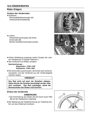 10-6 RÄDER/REIFEN
Räder (Felgen)
Ausbau des Vorderrades
• Ausbauen:
   Bremssattelhalteschrauben [A]
  Vorderrad-Bremssättel [B]




• Lockern:
   Achsenklemmschrauben [A] (links)
  Achsmutter [B]
  Rechte Achsklemmschraube (rechts)




• Untere Verkleidung ausbauen (siehe "Ausbau der unte-
  ren Verkleidung" im Kapitel "Rahmen").
• Das Vorderrad vom Boden anheben.
 Spezialwerkzeuge -
          Wagenheber: 57001-1238
          Stützblöcke: 57001-1608
• Die Achsmutter ausschrauben, die Achse Vorderradgabel
  rausziehen und das Vorderrad aus der
                                         nach rechts he-

 rutschen lassen.
                     VORSICHT
 Das Rad nicht auf einer der Scheiben ablegen.
 Dabei könnte die Scheibe beschädigt werden oder
 sich verziehen. Das Rad unterlegen, damit die
 Bremsscheibe den Boden nicht berührt.

Einbau des Vorderrads
                     ANMERKUNG
 ○Die Drehrichtung des Rades [A] wird durch einen Pfeil
  [B] auf der Radspeiche angezeigt.

• Die und das Vorderrad montieren. am Vorderrad prü-
  fen
      Markierung der Raddrehrichtung
 