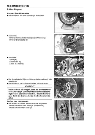 10-8 RÄDER/REIFEN
Räder (Felgen)
Ausbau des Hinterrades
• Das Hinterrad mit dem Ständer [A] aufbocken.




• Ausbauen:
   Hintere Bremssattel-Befestigungsschrauben [A]
   Hinterer Bremssattel [B]




• Ausbauen:
   Splint [A]
   Achsmutter [B]
   Achse [C] (rechts)




• Die Antriebskette [A] vom hinteren Kettenrad nach links
  abnehmen.
• Das Hinterrad nach hinten schieben und ausbauen.
                        VORSICHT
 Das Rad nicht so ablegen, dass die Bremsscheibe
 nach unten zeigt. Dabei könnte die Scheibe beschä-
 digt werden oder sich verziehen. Das Rad unterle-
 gen, damit die Bremsscheibe den Boden nicht be-
 rührt.
Einbau des Hinterrades
• Die Hülsen der beiden Seiten [A] (mit Flansch)
   Hülse auf
             an
                 rechten Seite
                               der Nabe einpassen.

   Hülse auf der linken Seite [B]
 