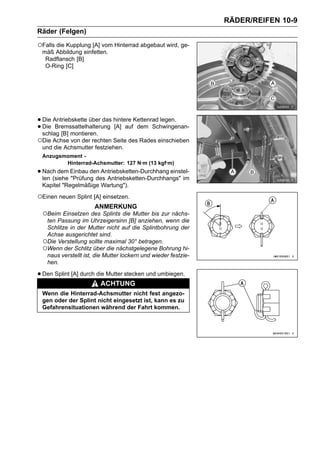 RÄDER/REIFEN 10-9
Räder (Felgen)

○Falls die Kupplung [A] vom Hinterrad abgebaut wird, ge-
 mäß Abbildung einfetten.
  Radflansch [B]
  O-Ring [C]




• Die Antriebskette über das hintere Kettenrad legen.
• Die Bremssattelhalterung [A] auf dem Schwingenan-
  schlag [B] montieren.
○Die Achse von der rechten Seite des Rades einschieben
 und die Achsmutter festziehen.
 Anzugsmoment -
        Hinterrad-Achsmutter: 127 N·m (13 kgf·m)
• Nach dem Einbau den Antriebsketten-Durchhang einstel-
  len (siehe "Prüfung des Antriebsketten-Durchhangs" im
 Kapitel "Regelmäßige Wartung").

○Einen neuen Splint [A] einsetzen.
                     ANMERKUNG
 ○Beim Einsetzen des Splints die Mutter bis zur nächs-
  ten Passung im Uhrzeigersinn [B] anziehen, wenn die
  Schlitze in der Mutter nicht auf die Splintbohrung der
  Achse ausgerichtet sind.
 ○Die Verstellung sollte maximal 30° betragen.
 ○Wenn der Schlitz über die nächstgelegene Bohrung hi-
  naus verstellt ist, die Mutter lockern und wieder festzie-
  hen.

• Den Splint [A] durch die Mutter stecken und umbiegen.
                        ACHTUNG
 Wenn die Hinterrad-Achsmutter nicht fest angezo-
 gen oder der Splint nicht eingesetzt ist, kann es zu
 Gefahrensituationen während der Fahrt kommen.
 