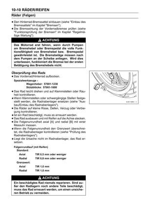 10-10 RÄDER/REIFEN
Räder (Felgen)

• Den Hinterrad-Bremssattel einbauen (siehe "Einbau des
  Bremssattels" im Kapitel "Bremsen").
• Die Bremswirkung der Bremsen" im Kapitel "Regelmä-
  "Funktionsprüfung
                     der Vorderradbremse prüfen (siehe

    ßige Wartung").
                           ACHTUNG
    Das Motorrad erst fahren, wenn durch Pumpen
    am Bremshebel oder Bremspedal die volle Funk-
    tionsfähigkeit von Bremshebel bzw. Bremspedal
    gewährleistet ist. Die Bremsbeläge müssen nach
    dem Pumpen an der Scheibe anliegen. Wird dies
    unterlassen, funktioniert die Bremse bei der ersten
    Betätigung des Bremshebels nicht.

Überprüfung des Rads
• Das Vorderrad/Hinterrad aufbocken.
    Spezialwerkzeuge -
             Wagenheber: 57001-1238
             Stützblöcke: 57001-1608
• Das kontrollieren. und auf Klemmstellen oder Rau-
  heit
       Rad leicht drehen

    Wenn Klemmstellen oder schwergängige Stellen festge-
    stellt werden, die Radnabenlager ersetzen (siehe "Aus-
    bau/Einbau des Radnabenlagers").
•   Die Räder auf kleine Risse, Dellen, Verzug oder Verbie-
    gung kontrollieren.
    Ist ein Rad beschädigt, muss es erneuert werden.
•   Das Rad ausbauen und mit Reifen auf die Achse stecken.
•   Die Felgenunrundheit axial [A] und radial [B] mit einer
    Messuhr messen.
    Wenn die Felgenunrundheit den Grenzwert überschrei-
    tet, die Radnabenlager kontrollieren (siehe "Prüfung des
    Radnabenlagers").
    Liegt die Ursache nicht im Radnabenlager, das Rad er-
    setzen.
    Felgenrundlauf (mit Reifen)
      Standard:
        Axial         TIR 0,5 mm oder weniger
        Radial        TIR 0,8 mm oder weniger
      Grenzwert:
        Axial         TIR 1,0 mm
        Radial        TIR 1,0 mm

                           ACHTUNG
    Ein beschädigtes Rad niemals reparieren. Sind au-
    ßer den Radlagern noch andere Teile beschädigt,
    muss das Rad erneuert werden, um einen unsiche-
    ren Betrieb zu vermeiden.
 