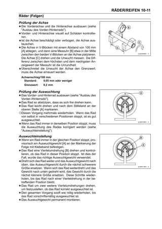 RÄDER/REIFEN 10-11
Räder (Felgen)
Prüfung der Achse
• Die Vorderachse und die Hinterachse ausbauen (siehe
  "Ausbau des Vorder-/Hinterrads").
• Vorder- und Hinterachse visuell auf Schäden kontrollie-
  ren.
    Ist die Achse beschädigt oder verbogen, die Achse aus-
    tauschen.
•   Die Achse in V-Blöcken mit einem Abstand von 100 mm
    [A] ablegen, und dann eine Messuhr [B] etwa in der Mitte
    zwischen den beiden V-Blöcken an der Achse platzieren.
    Die Achse [C] drehen und die Unwucht messen. Die Dif-
    ferenz zwischen dem höchsten und dem niedrigsten An-
    zeigewert der Messuhr ist die Unrundheit.
    Überschreitet die Unwucht der Achse den Grenzwert,
    muss die Achse erneuert werden.
    Achsenschlag/100 mm
      Standard:    0,05 mm oder weniger
      Grenzwert:     0,2 mm

Prüfung der Auswuchtung
• Das Vorder- und Hinterrad ausbauen (siehe "Ausbau des
  Vorder-/Hinterrads").
• Das Rad so abstützen, dass nach dem Stillstand an der
                               es sich frei drehen kann.
• oberen Stelle [A] markieren.
  Das Rad leicht drehen und

○Diesen Vorgang mehrmals wiederholen.        Wenn das Rad
    von selbst in verschiedenen Positionen stoppt, ist es gut
    ausgewuchtet.
    Wenn das Rad immer in derselben Position stoppt, muss
    die Auswuchtung des Rades korrigiert werden (siehe
    "Auswuchteinstellung").
Auswuchteinstellung
• Wenn einein Auswuchtgewicht [A] anPosition stoppt, pro-
  visorisch
            Rad immer in der gleichen
                                      der Markierung der
    Felge mit Klebeband befestigen.
•   Das Rad eine Viertelumdrehung [B] drehen und kontrol-
    lieren, ob das Rad in dieser Position stoppt. Ist dies der
    Fall, wurde das richtige Auswuchtgewicht verwendet.
    Dreht sich das Rad weiter und das Auswuchtgewicht nach
    oben, das Auswuchtgewicht durch die nächst schwerere
    Größe ersetzen. Wenn sich das Rad weiterdreht und das
    Gewicht nach unten gedreht wird, das Gewicht durch die
    nächst kleinere Größe ersetzen. Diese Schritte wieder-
    holen, bis das Rad nach einer Vierteldrehung in der be-
    treffenden Position bleibt.
•   Das Rad um zwei weitere Viertelumdrehungen drehen,
    um festzustellen, ob das Rad korrekt ausgewuchtet ist.
•   Den gesamten Vorgang sooft wie nötig wiederholen, bis
    das Rad vorschriftsmäßig ausgewuchtet ist.
•   Das Auswuchtgewicht permanent montieren.
 