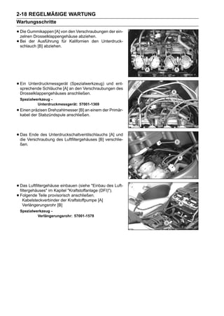 2-18 REGELMÄßIGE WARTUNG
Wartungsschritte

• Die Gummikappen [A] von den Verschraubungen der ein-
  zelnen Drosselklappengehäuse abziehen.
• Bei der [B] abziehen.für Kalifornien den Unterdruck-
  schlauch
           Ausführung




• Ein Unterdruckmessgerät an den Verschraubungen ent-
  sprechende Schläuche [A]
                           (Spezialwerkzeug) und
                                                 des
 Drosselklappengehäuses anschließen.
 Spezialwerkzeug -
          Unterdruckmessgerät: 57001-1369
• Einen der Stabzündspule anschließen. einem der Primär-
  kabel
        präzisen Drehzahlmesser [B] an




• DasVerschraubung des Luftfiltergehäuses [B] verschlie-
  die
      Ende des Unterdruckschaltventilschlauchs [A] und

 ßen.




• Das Luftfiltergehäuse einbauen (siehe "Einbau des Luft-
  filtergehäuses" im Kapitel "Kraftstoffanlage (DFI)").
• Folgende Teile provisorisch anschließen. [A]
    Kabelsteckverbinder der Kraftstoffpumpe
   Verlängerungsrohr [B]
 Spezialwerkzeug -
          Verlängerungsrohr: 57001-1578
 