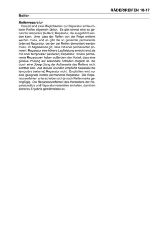 RÄDER/REIFEN 10-17
Reifen
Reifenreparatur
   Derzeit sind zwei Möglichkeiten zur Reparatur schlauch-
loser Reifen allgemein üblich. Es gibt einmal eine so ge-
nannte temporäre (äußere) Reparatur, die ausgeführt wer-
den kann, ohne dass der Reifen von der Felge entfernt
werden muss, und es gibt die so genannte permanente
(interne) Reparatur, bei der der Reifen demontiert werden
muss. Im Allgemeinen gilt, dass mit einer permanenten (in-
neren) Reparatur eine höhere Laufleistung erreicht wird als
mit einer temporären (äußeren) Reparatur. Innere perma-
nente Reparaturen haben außerdem den Vorteil, dass eine
genaue Prüfung auf sekundäre Schäden möglich ist, die
durch eine Überprüfung der Außenseite des Reifens nicht
sichtbar sind. Aus diesen Gründen empfiehlt Kawasaki die
temporäre (externe) Reparatur nicht. Empfohlen wird nur
eine geeignete interne permanente Reparatur. Die Repa-
raturverfahren unterscheiden sich je nach Reifenmarke ge-
ringfügig. Die Reparaturverfahren des Herstellers der Re-
paratursätze und Reparaturmaterialien einhalten, damit ein
sicheres Ergebnis gewährleistet ist.
 