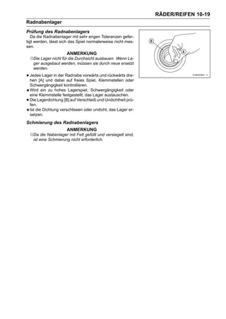 RÄDER/REIFEN 10-19
Radnabenlager
Prüfung des Radnabenlagers
   Da die Radnabenlager mit sehr engen Toleranzen gefer-
tigt werden, lässt sich das Spiel normalerweise nicht mes-
sen.
                        ANMERKUNG
    ○Die Lager nicht für die Durchsicht ausbauen. Wenn La-
     ger ausgebaut werden, müssen sie durch neue ersetzt
     werden.

• Jedes Lager in der Radnabe vorwärtsKlemmstellen oder
  hen [A] und dabei auf freies Spiel,
                                      und rückwärts dre-

    Schwergängigkeit kontrollieren.
    Wird ein zu hohes Lagerspiel, Schwergängigkeit oder
    eine Klemmstelle festgestellt, das Lager austauschen.
•   Die Lagerdichtung [B] auf Verschleiß und Undichtheit prü-
    fen.
    Ist die Dichtung verschlissen oder undicht, das Lager er-
    setzen.
Schmierung des Radnabenlagers
                        ANMERKUNG
    ○Da die Nabenlager mit Fett gefüllt und versiegelt sind,
     ist eine Schmierung nicht erforderlich.
 