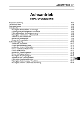 ACHSANTRIEB 11-1




                                                Achsantrieb
                                               INHALTSVERZEICHNIS
Explosionszeichnung..............................................................................................................           11-2
Technische Daten ...................................................................................................................        11-4
Spezialwerkzeuge ..................................................................................................................         11-5
Antriebskette...........................................................................................................................    11-6
   Prüfung des Antriebsketten-Durchhangs ..........................................................................                         11-6
   Einstellung des Antriebsketten-Durchhangs .....................................................................                          11-6
   Prüfung/Einstellung der Radausrichtung ..........................................................................                        11-6
   Prüfung der Antriebskette auf Verschleiß .........................................................................                       11-6
   Schmierung der Antriebskette...........................................................................................                  11-6
   Ausbau der Antriebskette..................................................................................................               11-6
   Einbau der Antriebskette...................................................................................................              11-7
Kettenrad, Kupplung...............................................................................................................         11-10
   Ausbau des Motorritzels ...................................................................................................             11-10
   Einbau des Motorkettenrades ...........................................................................................                 11-10
   Ausbau des hinteren Kettenrades.....................................................................................                    11-11
   Einbau des hinteren Kettenrades......................................................................................                   11-11
   Einbau der Kupplung ........................................................................................................            11-12
   Ausbau des Kupplungslagers ...........................................................................................                  11-12
   Einbau des Kupplungslagers ............................................................................................                 11-12
   Prüfung des Kupplungslagers...........................................................................................                  11-13
   Schmierung des Kupplungslagers ....................................................................................                     11-13
   Prüfung des Kupplungsdämpfers......................................................................................                     11-13   11
   Prüfung des Kettenrades auf Verschleiß ..........................................................................                       11-14
   Prüfung des hinteren Kettenrades auf Verzug ..................................................................                          11-14
 