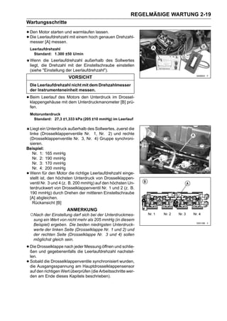 REGELMÄßIGE WARTUNG 2-19
Wartungsschritte

• DenLeerlaufdrehzahl mit einem hoch genauen Drehzahl-
      Motor starten und warmlaufen lassen.
• messer [A] messen.
  Die

    Leerlaufdrehzahl
      Standard: 1.300 ±50 U/min
    Wenn die Leerlaufdrehzahl außerhalb des Sollwertes
    liegt, die Drehzahl mit der Einstellschraube einstellen
    (siehe "Einstellung der Leerlaufdrehzahl").
                         VORSICHT
    Die Leerlaufdrehzahl nicht mit dem Drehzahlmesser
    der Instrumenteneinheit messen.

• Beim Leerlauf des Motors den Unterdruck im Drossel-
  klappengehäuse mit dem Unterdruckmanometer [B] prü-
    fen.
    Motorunterdruck
     Standard: 27,3 ±1,333 kPa (205 ±10 mmHg) im Leerlauf

 Liegt ein Unterdruck außerhalb des Sollwertes, zuerst die
 linke (Drosselklappenventile Nr. 1, Nr. 2) und rechte
 (Drosselklappenventile Nr. 3, Nr. 4) Gruppe synchroni-
 sieren.
Beispiel:
   Nr. 1: 165 mmHg
   Nr. 2: 190 mmHg
   Nr. 3: 170 mmHg
   Nr. 4: 200 mmHg
•Wenn für den Motor die richtige Leerlaufdrehzahl einge-
 stellt ist, den höchsten Unterdruck von Drosselklappen-
 ventil Nr. 3 und 4 (z. B. 200 mmHg) auf den höchsten Un-
 terdruckwert von Drosselklappenventil Nr. 1 und 2 (z. B.
 190 mmHg) durch Drehen der mittleren Einstellschraube
 [A] abgleichen.
   Rückansicht [B]
                        ANMERKUNG
    ○Nach der Einstellung darf sich bei der Unterdruckmes-
      sung ein Wert von nicht mehr als 205 mmHg (in diesem
      Beispiel) ergeben. Die beiden niedrigsten Unterdruck-
      werte der linken Seite (Drosselklappe Nr. 1 und 2) und
      der rechten Seite (Drosselklappe Nr. 3 und 4) sollen
      möglichst gleich sein.

• Die Drosselklappe nach jeder Messung öffnen und schlie-
  ßen und gegebenenfalls die Leerlaufdrehzahl nachstel-
    len.
•   Sobald die Drosselklappenventile synchronisiert wurden,
    die Ausgangsspannung am Hauptdrosselklappensensor
    auf den richtigen Wert überprüfen (die Arbeitsschritte wer-
    den am Ende dieses Kapitels beschrieben).
 