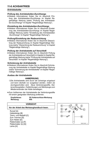 11-6 ACHSANTRIEB
Antriebskette
Prüfung des Antriebsketten-Durchhangs
• Weitere Informationen finden Sie im im Kapitel Prü-
  fung des Antriebsketten-Durchhangs
                                       Abschnitt
                                                 Re-
 gelmäßige Wartung (siehe "Prüfung des Antriebsket-
 ten-Durchhangs" im Kapitel "Regelmäßige Wartung").
Einstellung des Antriebsketten-Durchhangs
• Weitere Informationen finden Sie im im Kapitel Einstel-
  lung des Antriebsketten-Durchhangs
                                      Abschnitt
                                                  Regel-
 mäßige Wartung (siehe "Einstellung des Antriebsketten
 -Durchhangs" im Kapitel "Regelmäßige Wartung").
Prüfung/Einstellung der Radausrichtung
• Weitere Informationen finden Kapitel Regelmäßige War-
  fung der Radausrichtung im
                               Sie im Abschnitt Überprü-

 tung (siehe "Überprüfung der Radausrichtung" im Kapitel
 "Regelmäßige Wartung").
Prüfung der Antriebskette auf Verschleiß
• Weitere Informationen finden Sie im Abschnitt Prüfung
  der Antriebskette auf Verschleiß im Kapitel im Kapitel Re-
 gelmäßige Wartung (siehe "Prüfung der Antriebskette auf
 Verschleiß" im Kapitel "Regelmäßige Wartung").
Schmierung der Antriebskette
• Weiteren Antriebskette im Kapitel Regelmäßige Wartung
  rung der
           Informationen finden Sie im Abschnitt Schmie-

 (siehe "Schmierung der Antriebskette" im Kapitel "Regel-
 mäßige Wartung").
Ausbau der Antriebskette
                      ANMERKUNG
 ○Die Antriebskette wird durch die Schwinge eingebaut
   und kann deshalb nur ausgebaut werden, indem sie
   durchgeschnitten wird. Neue Verbindungsstifte, Ket-
   tenschlossplatten, Fettdichtungen und Werkzeuge zum
   Wiederverbinden der Kette bereitlegen.

• Zumeinem geeignetenAntriebskette die Verbindungsstifte
  mit
       Auftrennen der
                      Werkzeug entfernen.
    Empfohlenes               EK Kettenschloss-Werkzeug
    Werkzeug:                 #50

                       VORSICHT
 Vor der Arbeit das Werkzeughandbuch lesen.
   Rumpf [A]
   Haltestange [B]
   Trenn- und Nietstift [C]
   Zum Trennen [D]
   Zum Nieten [E]
   Plattenhalter (a) [F]
   Plattenhalter (b) [G]
   Lehre [H]
 