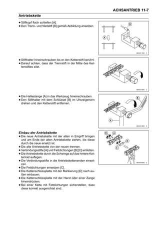 ACHSANTRIEB 11-7
Antriebskette

• Stiftkopf flach schleifen [A]. gemäß Abbildung ansetzen.
• Den Trenn- und Nietstift [B]




• Stifthalter hineinschrauben bis er den Kettenstiftdes Ket-
                                                     berührt.
• tenstiftes sitzt.
  Darauf achten, dass der Trennstift in der Mitte




• Die Haltestangemit dem Schlüssel [B]hineinschrauben.
                  [A] in das Werkzeug
• drehen und den Kettenstift entfernen. im Uhrzeigersinn
  Den Stifthalter




Einbau der Antriebskette
• Die neueEnde der alten mit der alten in Eingriffbis diese
  und am
           Antriebskette
                         Antriebskette ziehen,
                                                    bringen

    durch die neue ersetzt ist.
•   Die alte Antriebskette von der neuen trennen.
•   Verbindungsstifte [A] und Fettdichtungen [B] [C] einfetten.
•   Die Antriebskette durch die Schwinge auf das hintere Ket-
    tenrad auflegen.
•   Die Verbindungsstifte in die Antriebskettenenden einset-
    zen.
•   Die Fettdichtungen einsetzen [C].
•   Die Kettenschlossplatte mit der Markierung [D] nach au-
    ßen einbauen.
•   Die Kettenschlossplatte mit der Hand oder einer Zange
    hineindrücken.
•   Bei einer Kette mit Fettdichtungen sicherstellen, dass
    diese korrekt ausgerichtet sind.
 