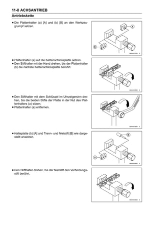 11-8 ACHSANTRIEB
Antriebskette

• Die Plattenhalter (a) [A] und (b) [B] an den Werkzeu-
  grumpf setzen.




• Plattenhalter (a) auf die KettenschlossplattePlattenhalter
                                               setzen.
• (b) die nächste Kettenschlossplatte berührt.
  Den Stifthalter mit der Hand drehen, bis der




• Den Stifthalter mit dem Schlüssel iminUhrzeigersinn Plat-
  hen, bis die beiden Stifte der Platte der Nut des
                                                      dre-

    tenhalters (a) sitzen.
•   Plattenhalter (a) entfernen.




• Halteplatte (b) [A] und Trenn- und Nietstift [B] wie darge-
  stellt ansetzen.




• Den berührt. drehen, bis der Nietstift den Verbindungs-
  stift
        Stifthalter
 