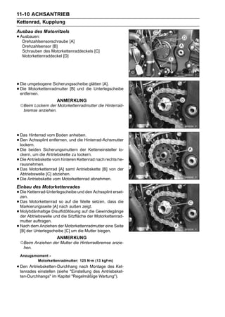 11-10 ACHSANTRIEB
Kettenrad, Kupplung
Ausbau des Motorritzels
• Ausbauen:
   Drehzahlsensorschraube [A]
     Drehzahlsensor [B]
     Schrauben des Motorkettenraddeckels [C]
     Motorkettenraddeckel [D]




• Die umgebogene Sicherungsscheibe glätten [A].
• Die Motorkettenradmutter [B] und die Unterlegscheibe
  entfernen.
                        ANMERKUNG
    ○Beim Lockern der Motorkettenradmutter die Hinterrad-
     bremse anziehen.




• Das Hinterrad vom Boden und die Hinterrad-Achsmutter
                             anheben.
• lockern.
  Den Achssplint entfernen,

• Die beidendie Antriebskette zu lockern.
  ckern, um
              Sicherungsmuttern der Ketteneinsteller lo-

• Die Antriebskette vom hinteren Kettenrad nach rechts he-
  rausnehmen.
• Das Motorkettenrad [A] samt Antriebskette [B] von der
  Abtriebswelle [C] abziehen.
• Die Antriebskette vom Motorkettenrad abnehmen.
Einbau des Motorkettenrades
• Die Kettenrad-Unterlegscheibe und den Achssplint erset-
  zen.
• Das Motorkettenrad so aufaußenWelle setzen, dass die
  Markierungsseite [A] nach
                               die
                                    zeigt.
• Molybdänhaltige Disulfidöllösung aufder Motorkettenrad-
  der Abtriebswelle und die Sitzfläche
                                        die Gewindegänge

    mutter auftragen.
•   Nach dem Anziehen der Motorkettenradmutter eine Seite
    [B] der Unterlegscheibe [C] um die Mutter biegen.
                        ANMERKUNG
    ○Beim Anziehen der Mutter die Hinterradbremse anzie-
     hen.
    Anzugsmoment -
           Motorkettenradmutter: 125 N·m (13 kgf·m)
• Den Antriebsketten-Durchhang nach Montage des Ket-
  tenrades einstellen (siehe "Einstellung des Antriebsket-
    ten-Durchhangs" im Kapitel "Regelmäßige Wartung").
 