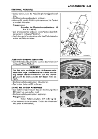 ACHSANTRIEB 11-11
Kettenrad, Kupplung

• Darauf achten, dass die Passstifte [A] richtig positioniert
  sind.
• Die Motorkettenradabdeckung einbauen und die Deckel-
                               einbauen.
• Klemme [B]festziehen.
  schrauben
             gemäß Abbildung

  Anzugsmoment -
         Schrauben der Motorkettenradabdeckung: 6,9
           N·m (0,70 kgf·m)
• Den Drehzahlsensor einbauen (siehe "Einbau des Dreh-
  zahlsensors" im Kapitel "Elektrik").
• Nach dem Anziehen der Achsmutter das Ende des Achs-
  splints sorgfältig umbiegen.




Ausbau des hinteren Kettenrades
• Das Hinterrad ausbauen (siehe "Ausbau des Hinterrades"
  im Kapitel "Räder/Reifen").
                       VORSICHT
  Das Rad nicht so ablegen, dass die Bremsscheibe
  nach unten zeigt. Dabei könnte die Scheibe beschä-
  digt werden oder sich verziehen. Das Rad unterle-
  gen, damit die Bremsscheibe den Boden nicht be-
  rührt.

• Die hinterenKettenrad [B] entfernen.
              Kettenradmuttern [A] entfernen.
• Das hintere
Einbau des hinteren Kettenrades
• Das Kettenrad nach außen zeigt. die Markierung mit der
  Zähnezahl [A]
                 so einbauen, dass

• Die hinteren Kettenradmuttern festziehen.
  Anzugsmoment -
         Hintere Kettenradmuttern: 59 N·m (6,0 kgf·m)
• Das Hinterrad einbauen (siehe "Einbau des Hinterrades"
  im Kapitel "Räder/Reifen").
 