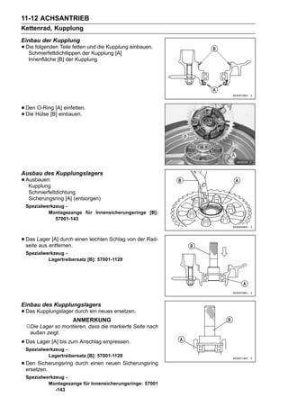 11-12 ACHSANTRIEB
Kettenrad, Kupplung
Einbau der Kupplung
• Die folgenden Teile fetten und die Kupplung einbauen.
   Schmierfettdichtlippen der Kupplung [A]
   Innenfläche [B] der Kupplung




• DenHülse [B][A] einfetten.
      O-Ring
• Die          einbauen.




Ausbau des Kupplungslagers
• Ausbauen:
   Kupplung
   Schmierfettdichtung
   Sicherungsring [A] (entsorgen)
 Spezialwerkzeug -
          Montagezange für Innensicherungsringe [B]:
             57001-143



• Das Lagerentfernen. einen leichten Schlag von der Rad-
  seite aus
            [A] durch

 Spezialwerkzeug -
          Lagertreibersatz [B]: 57001-1129




Einbau des Kupplungslagers
• Das Kupplungslager durch ein neues ersetzen.
                      ANMERKUNG
 ○Die Lager so montieren, dass die markierte Seite nach
   außen zeigt.

• Das Lager [A] bis zum Anschlag einpressen.
 Spezialwerkzeug -
          Lagertreibersatz [B]: 57001-1129
• Den Sicherungsring durch einen neuen Sicherungsring
  ersetzen.
 Spezialwerkzeug -
          Montagezange für Innensicherungsringe: 57001
             -143
 