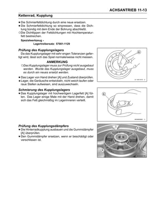 ACHSANTRIEB 11-13
Kettenrad, Kupplung

• Die Schmierfettdichtung durch eine neue dass die Dich-
                                          ersetzen.
• tung bündig mit dem Ende der Bohrung abschließt.
  Die Schmierfettdichtung so einpressen,

○Die Dichtlippen der Fettdichtungen mit Hochtemperatur-
 fett bestreichen.
 Spezialwerkzeug -
          Lagertreibersatz: 57001-1129

Prüfung des Kupplungslagers
   Da das Kupplungslager mit sehr engen Toleranzen gefer-
tigt wird, lässt sich das Spiel normalerweise nicht messen.
                      ANMERKUNG
 ○Das Kupplungslager muss zur Prüfung nicht ausgebaut
   werden. Wurde das Kupplungslager ausgebaut, muss
   es durch ein neues ersetzt werden.

• Das LagerGeräuschedrehen [A] und Zustand überprüfen.
  Lager, die
             von Hand
                      entwickeln, nicht weich laufen oder
 raue Stellen aufweisen, sind auszuwechseln.
Schmierung des Kupplungslagers
• Das Kupplungslager mit hochwertigem Lagerfett [A] fül-
  len. Das Lager einige Male mit der Hand drehen, damit
 sich das Fett gleichmäßig im Lagerinneren verteilt.




Prüfung des Kupplungsdämpfers
• Dieüberprüfen.
  [A]
      Hinterradkupplung ausbauen und die Gummidämpfer

• Den Gummidämpfer ersetzen, wenn er beschädigt oder
  verschlissen ist.
 