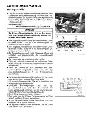 2-20 REGELMÄßIGE WARTUNG
Wartungsschritte
    Liegt die Messung irgend eines Unterdruckwertes nach
    Durchführen der Synchronisierung außerhalb des Tole-
    ranzbereichs sind die Bypass-Schrauben [A] vollständig
    bis zum Sitz jedoch ohne Kraftaufwand hinein zu drehen.
     Rückansicht [B]
    Spezialwerkzeug -
             Vergasereinstellschraube, A [C]: 57001-1239

                         VORSICHT
    Die Bypass-Einstellschraube nicht zu fest anzie-
    hen. Sie können dadurch beschädigt werden und
    müssen dann ersetzt werden.

• Jene Bypass-Einstellschraube2 mit dem niedrigeren Un-
  druckwert von Nr. 1 und Nr.   auf den
                                        höheren Unter-

    terdruckwert heraus drehen.
•   Jene Bypass-Einstellschraube mit dem höheren Unter-
    druckwert von Nr. 3 und Nr. 4 auf den niedrigeren Un-
    terdruckwert heraus drehen.
•   Die Drosselklappen nach jeder Messung öffnen und
    schließen und gegebenenfalls die Leerlaufdrehzahl
    nachstellen.
•   Die Unterdrücke wie oben beschrieben prüfen.
    Wenn alle Unterdrücke innerhalb der technischen Daten
    liegen, ist die Synchronisierung des Motorunterdrucks ab-
    geschlossen.
    Wenn ein Unterdruck nicht innerhalb der tech-
    nischen Daten eingestellt werden kann, die By-
    pass-Einstellschrauben Nr. 1 ∼ Nr. 4 herausdrehen
    und reinigen.

• Die Bypass-Einstellschraube [A],[D] ausbauen. die Unter-
  legscheibe [C] und den O-Ring
                                   die Feder [B],

○Die Bypass-Einstellschraube und das Gewindeloch auf
 Rußablagerungen kontrollieren.
 Eventuelle      Rußablagerungen     aus   der     By-
 pass-Einstellschraube und dem Gewindeloch mit
 einem Wattebausch entfernen, der mit einem Lösungs-
 mittel mit hohem Flammpunkt getränkt wurde.
○Den O-Ring durch einen neuen ersetzen.
○Den konischen Teil [E] der Bypassschraube auf Ver-
 schleiß und Beschädigung kontrollieren.
 Ist die Bypass-Einstellschraube beschädigt oder ver-
 schlissen, die Schraube ersetzen.
•Die Bypass-Einstellschraube eindrehen, bis sie richtig
 sitzt, jedoch nicht Überdrehen.
 
