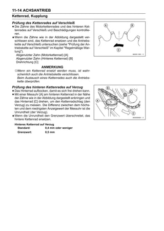11-14 ACHSANTRIEB
Kettenrad, Kupplung
Prüfung des Kettenrades auf Verschleiß
• Die Zähne des Motorkettenrades und des hinteren Ket-
  tenrades auf Verschleiß und Beschädigungen kontrollie-
 ren.
 Wenn die Zähne wie in der Abbildung dargestellt ver-
 schlissen sind, das Kettenrad ersetzen und die Antriebs-
 kette auf Verschleiß untersuchen (siehe "Prüfung der An-
 triebskette auf Verschleiß" im Kapitel "Regelmäßige War-
 tung").
   Abgenutzter Zahn (Motorkettenrad) [A]
   Abgenutzter Zahn (Hinteres Kettenrad) [B]
   Drehrichtung [C]
                     ANMERKUNG
 ○Wenn ein Kettenrad ersetzt werden muss, ist wahr-
  scheinlich auch die Antriebskette verschlissen.
  Beim Austausch eines Kettenrades auch die Antriebs-
  kette überprüfen.
Prüfung des hinteren Kettenrades auf Verzug
• Daseiner Messuhr [A] am hinteren Kettenrad in der kann.
       Hinterrad aufbocken, damit es sich frei drehen
• der Zähne wie in der Abbildung dargestellt anbringen und
  Mit                                                 Nähe

 das Hinterrad [C] drehen, um den Kettenradschlag (den
 Verzug) zu messen. Die Differenz zwischen dem höchs-
 ten und dem niedrigsten Anzeigewert der Messuhr ist die
 Unrundheit (der Verzug).
 Wenn die Unrundheit den Grenzwert überschreitet, das
 hintere Kettenrad ersetzen.
 Hinteres Kettenrad auf Verzug
   Standard:            0,4 mm oder weniger
    Grenzwert:          0,5 mm
 