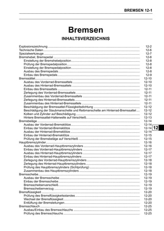 BREMSEN 12-1




                                                       Bremsen
                                               INHALTSVERZEICHNIS
Explosionszeichnung..............................................................................................................           12-2
Technische Daten ...................................................................................................................        12-6
Spezialwerkzeuge ..................................................................................................................         12-7
Bremshebel, Bremspedal .......................................................................................................              12-8
   Einstellung der Bremshebelposition..................................................................................                     12-8
   Prüfung der Bremspedalposition.......................................................................................                    12-8
   Einstellung der Bremspedalposition..................................................................................                     12-8
   Ausbau des Bremspedals .................................................................................................                 12-8
   Einbau des Bremspedals ..................................................................................................                12-9
Bremssättel.............................................................................................................................   12-10
   Ausbau des Vorderrad-Bremssattels ................................................................................                      12-10
   Ausbau des Hinterrad-Bremssattels .................................................................................                     12-10
   Einbau des Bremssattels ..................................................................................................              12-11
   Zerlegung des Vorderrad-Bremssattels ............................................................................                       12-11
   Zusammenbau des Vorderrad-Bremssattels ....................................................................                             12-11
   Zerlegung des Hinterrad-Bremssattels .............................................................................                      12-11
   Zusammenbau des Hinterrad-Bremssattels .....................................................................                            12-11
   Beschädigung der Bremssattel-Flüssigkeitsdichtung .......................................................                               12-12
   Beschädigung der Staubmanschette und Reibmanschette am Hinterrad-Bremssattel ....                                                       12-12
   Kolben und Zylinder auf Beschädigung ............................................................................                       12-12
   Hintere Bremssattel-Halterwelle auf Verschleiß................................................................                          12-13
Bremsbeläge ..........................................................................................................................     12-14
   Ausbau der Vorderrad-Bremsklötze..................................................................................                      12-14
   Einbau der Vorderrad-Bremsklötze...................................................................................                     12-14   12
   Ausbau der Hinterrad-Bremsklötze...................................................................................                     12-14
   Einbau der Hinterrad-Bremsklötze....................................................................................                    12-15
   Prüfung der Bremsbeläge auf Verschleiß .........................................................................                        12-15
Hauptbremszylinder................................................................................................................         12-16
   Ausbau des Vorderrad-Hauptbremszylinders ...................................................................                            12-16
   Einbau des Vorderrad-Hauptbremszylinders ....................................................................                           12-17
   Ausbau des Hinterrad-Hauptbremszylinders ....................................................................                           12-17
   Einbau des Hinterrad-Hauptbremszylinders .....................................................................                          12-17
   Zerlegung des Vorderrad-Hauptbremszylinders ...............................................................                             12-18
   Zerlegung des Hinterrad-Hauptbremszylinders ................................................................                            12-18
   Prüfung des Hauptbremszylinders (Sichtprüfung) ............................................................                             12-18
   Zusammenbau des Hauptbremszylinders ........................................................................                            12-18
Bremsscheibe.........................................................................................................................      12-19
   Ausbau der Bremsscheibe................................................................................................                 12-19
   Einbau der Bremsscheibe.................................................................................................                12-19
   Bremsscheibenverschleiß.................................................................................................                12-19
   Bremsscheibenverzug ......................................................................................................              12-19
Bremsflüssigkeit .....................................................................................................................     12-20
   Prüfung des Bremsflüssigkeitsstandes .............................................................................                      12-20
   Wechsel der Bremsflüssigkeit...........................................................................................                 12-20
   Entlüftung der Bremsleitungen..........................................................................................                 12-20
Bremsschlauch .......................................................................................................................      12-25
   Ausbau/Einbau des Bremsschlauchs ...............................................................................                        12-25
   Prüfung des Bremsschlauchs ...........................................................................................                  12-25
 