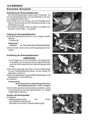 12-8 BREMSEN
Bremshebel, Bremspedal
Einstellung der Bremshebelposition
  Der Bremshebeleinsteller besitzt sechs Positionen, da-
mit die Bremshebelposition auf die Bedürfnisse des Fah-
rers eingestellt werden kann.
• Den Hebel nach vorn drücken und den Einsteller [A] so
  drehen, dass die Zahl auf die Pfeilmarkierung [B] an der
  Hebelhalterung zeigt.
○Der Abstand zwischen Griff und Hebel ist bei Ziffer 6 am
  kleinsten und bei Ziffer 1 am größten.


Prüfung der Bremspedalposition
• Das Bremspedal [A] muss sich in der richtigen Position
  befinden.
     Fußraste [B]
    Pedalposition
      Standard:     Ca. 78 mm [C] unter Fußrastenoberkante
    Ist die Position nicht korrekt, die Bremspedalposition kor-
    rigieren.


Einstellung der Bremspedalposition
                         ANMERKUNG
    ○In der Regel ist es nicht erforderlich, die Pedalposition
      einzustellen, sie muss jedoch immer eingestellt werden,
      wenn die Sicherungsmutter der Kolbenstange gelockert
      wurde.

• Die dem Sechskantkopf [B] drehen, bis die richtige Pe-
  mit
      Sicherungsmutter [A] lockern und die Kolbenstange

    dalposition erreicht ist.
    Wenn die abgebildete Länge [C] 70 ±1 mm beträgt, ist die
    Pedalposition im Normalbereich.
•   Festziehen:
    Anzugsmoment -
           Sicherungsmutter der Kolbenstange des Hinter-
              rad-Hauptbremszylinders: 18 N·m (1,8 kgf·m)
• Die Funktion des Bremslichtschalters kontrollierenKapitel
  "Funktionsprüfung des Bremslichtschalters" im
                                                     (siehe

    "Regelmäßige Wartung").
Ausbau des Bremspedals
• Ausbauen:
   Befestigungsschrauben            des           Hinter-
     rad-Hauptbremszylinders [A]
     Schrauben der rechten Fußrastenhalterung [B]
 