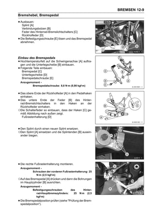 BREMSEN 12-9
Bremshebel, Bremspedal

• Ausbauen:
   Splint [A]
     Verbindungsbolzen [B]
     Feder des Hinterrad-Bremslichtschalters [C]
     Rückholfeder [D]
•   Die Befestigungsschraube [E] lösen und das Bremspedal
    abnehmen.




Einbau des Bremspedals
• Hochtemperaturfett auf die Schwingenachse [A] auftra-
  gen und die Unterlegscheibe [B] einbauen.
• Folgende Teile[C]
   Bremspedal
                  einbauen:

     Unterlegscheibe [D]
     Bremspedalschraube [E]
    Anzugsmoment -
           Bremspedalschraube: 8,8 N·m (0,90 kgf·m)


• Das obere Ende der Rückholfeder [A] in den Pedalhaken
  einhaken.
• Das untere Ende derin Feder [B] des anHinter-
  rad-Bremslichtschalters      den Haken            der
    Rückholfeder einhaken.
○Die Schalterfeder so einbauen, dass der Haken [C] ge-
    mäß Abbildung nach außen zeigt.
     Fußrastenhalterung [D]



• Den Splint durch einen neuendie Splintenden [B] ausein-
○Den Splint [A] einsetzen und
                               Splint ersetzen.

    ander biegen.




• Die rechte Fußrastenhalterung montieren.
    Anzugsmoment -
           Schrauben der vorderen Fußrastenhalterung: 25
             N·m (2,5 kgf·m)
○Auf das Bremspedal [A] drücken und dann die Bohrungen
    im Hauptzylinder [B] ausrichten.
    Anzugsmoment -
           Befestigungsschrauben      des         Hinter-
             rad-Hauptbremszylinders:   25     N·m (2,5
             kgf·m)
• Die Bremspedalposition prüfen (siehe "Prüfung der Brem-
  spedalposition").
 