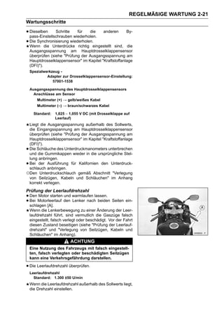 REGELMÄßIGE WARTUNG 2-21
Wartungsschritte

• Dieselben Schritte wiederholen. anderen
  pass-Einstellschrauben
                           für   die                      By-

• Die Synchronisierung wiederholen.eingestellt sind,
  Wenn die Unterdrücke richtig                           die
    Ausgangsspannung am Hauptdrosselklappensensor
    überprüfen (siehe "Prüfung der Ausgangsspannung am
    Hauptdrosselklappensensor" im Kapitel "Kraftstoffanlage
    (DFI)").
    Spezialwerkzeug -
             Adapter zur Drosselklappensensor-Einstellung:
                57001-1538

    Ausgangsspannung des Hauptdrosselklappensensors
      Anschlüsse am Sensor
        Multimeter (+) → gelb/weißes Kabel
        Multimeter (–) → braun/schwarzes Kabel

      Standard:   1,025 ∼ 1,055 V DC (mit Drosselklappe auf
                  Leerlauf)
 Liegt die Ausgangsspannung außerhalb des Sollwerts,
 die Eingangsspannung am Hauptdrosselklappensensor
 überprüfen (siehe "Prüfung der Ausgangsspannung am
 Hauptdrosselklappensensor" im Kapitel "Kraftstoffanlage
 (DFI)").
•Die Schläuche des Unterdruckmanometers unterbrechen
 und die Gummikappen wieder in die ursprüngliche Stel-
 lung anbringen.
•Bei der Ausführung für Kalifornien den Unterdruck-
 schlauch anbringen.
○Den Unterdruckschlauch gemäß Abschnitt "Verlegung
 von Seilzügen, Kabeln und Schläuchen" im Anhang
 korrekt verlegen.
Prüfung der Leerlaufdrehzahl
• Den Motorleerlauf den warmlaufen lassen. Seiten ein-
       Motor starten und
• schlagen [A].
  Bei                    Lenker nach beiden

    Wenn die Lenkerbewegung zu einer Änderung der Leer-
    laufdrehzahl führt, sind vermutlich die Gaszüge falsch
    eingestellt, falsch verlegt oder beschädigt. Vor der Fahrt
    diesen Zustand beseitigen (siehe "Prüfung der Leerlauf-
    drehzahl" und "Verlegung von Seilzügen, Kabeln und
    Schläuchen" im Anhang).
                          ACHTUNG
    Eine Nutzung des Fahrzeugs mit falsch eingestell-
    ten, falsch verlegten oder beschädigten Seilzügen
    kann eine Verkehrsgefährdung darstellen.

• Die Leerlaufdrehzahl überprüfen.
    Leerlaufdrehzahl
      Standard: 1.300 ±50 U/min
    Wenn die Leerlaufdrehzahl außerhalb des Sollwerts liegt,
    die Drehzahl einstellen.
 