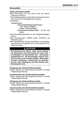 BREMSEN 12-11
Bremssättel
Einbau des Bremssattels
• Den Bremssattel und
  schlauchs montieren.
                          das untere Ende des Brems-

○Die Unterlegscheiben an jeder Seite des Schlauchverbin-
    ders durch neue Unterlegscheiben ersetzen.
•   Festziehen:
    Anzugsmoment -
           Bremssattel-Befestigungsschrauben
              vorn: 34 N·m (3,5 kgf·m)
              hinten: 25 N·m (2,5 kgf·m)
           Bremsschlauch-Hohlschrauben: 25 N·m (2,5
              kgf·m)
• Den Bremsflüssigkeitsstand in den Ausgleichsbehältern
  prüfen.
• Die Bremsleitungen entlüften (siehe "Entlüftung der
  Bremsleitungen").
• Die Bremskraft der Bremse kontrollieren;darf keine Flüs-
  cken dürfen nicht angedrückt sein, und es
                                            die Bremsba-

    sigkeit austreten.

                         ACHTUNG
    Das Motorrad erst fahren, wenn durch Pumpen
    am Bremshebel oder Bremspedal die volle Funk-
    tionsfähigkeit von Bremshebel bzw. Bremspedal
    gewährleistet ist. Die Bremsbeläge müssen nach
    dem Pumpen an der Scheibe anliegen. Wird dieses
    Pumpen unterlassen, funktionieren die Bremsen
    bei der ersten Betätigung des Bremshebels oder
    Bremspedals nicht.

Zerlegung des Vorderrad-Bremssattels
• Siehe "Wechsel der Bremssattel-Gummiteile" im Kapitel
  "Regelmäßige Wartung".
Zusammenbau des Vorderrad-Bremssattels
• Siehe "Wechsel der Bremssattel-Gummiteile" im Kapitel
  "Regelmäßige Wartung".
Zerlegung des Hinterrad-Bremssattels
• Siehe "Wechsel der Bremssattel-Gummiteile" im Kapitel
  "Regelmäßige Wartung".
Zusammenbau des Hinterrad-Bremssattels
• Siehe "Wechsel der Bremssattel-Gummiteile" im Kapitel
  "Regelmäßige Wartung".
 