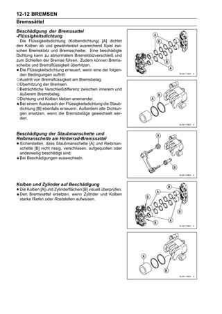 12-12 BREMSEN
Bremssättel
Beschädigung der Bremssattel
-Flüssigkeitsdichtung
  Die Flüssigkeitsdichtung (Kolbendichtung) [A] dichtet
den Kolben ab und gewährleistet ausreichend Spiel zwi-
schen Bremsklotz und Bremsscheibe. Eine beschädigte
Dichtung kann zu abnormalem Bremsklotzverschleiß und
zum Schleifen der Bremse führen. Zudem können Brems-
scheibe und Bremsflüssigkeit überhitzen.
• Die Flüssigkeitsdichtung erneuert, wenn eine der folgen-
  den Bedingungen auftritt:
○Austritt von Bremsflüssigkeit am Bremsbelag.
○Überhitzung der Bremsen.
○Beträchtliche Verschleißdifferenz zwischen innerem und
  äußerem Bremsbelag.
○Dichtung und Kolben kleben aneinander.
  Bei einem Austausch der Flüssigkeitsdichtung die Staub-
  dichtung [B] ebenfalls erneuern. Außerdem alle Dichtun-
  gen ersetzen, wenn die Bremsbeläge gewechselt wer-
  den.


Beschädigung der Staubmanschette und
Reibmanschette am Hinterrad-Bremssattel
• Sicherstellen, dass Staubmanschette aufgequollen oder
  schette [B] nicht rissig, verschlissen,
                                          [A] und Reibman-

    anderweitig beschädigt sind.
    Bei Beschädigungen auswechseln.




Kolben und Zylinder auf Beschädigung
• Die Kolben [A] undersetzen, wenn [B] visuell und Kolben
  Den Bremssattel
                     Zylinderflächen
                                     Zylinder
                                               überprüfen.

    starke Riefen oder Roststellen aufweisen.
 